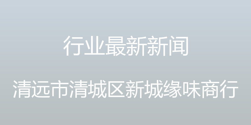 行业最新新闻 - 清远市清城区新城缘味商行